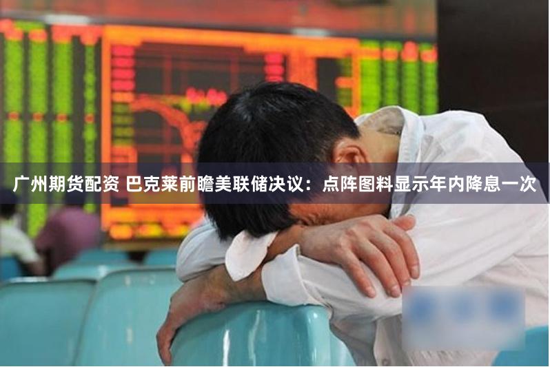 广州期货配资 巴克莱前瞻美联储决议：点阵图料显示年内降息一次