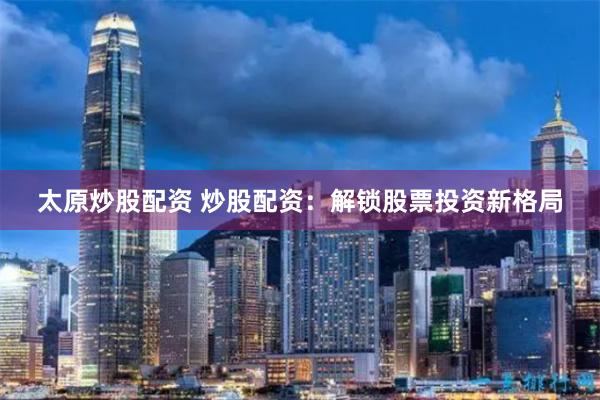 太原炒股配资 炒股配资：解锁股票投资新格局