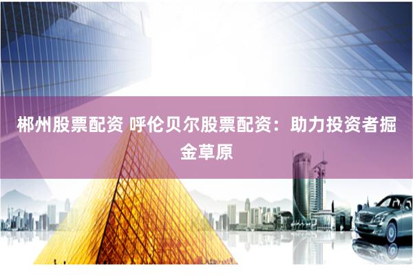 郴州股票配资 呼伦贝尔股票配资：助力投资者掘金草原