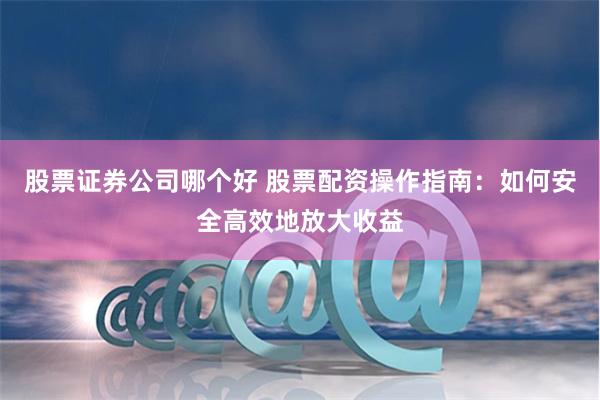 股票证券公司哪个好 股票配资操作指南：如何安全高效地放大收益