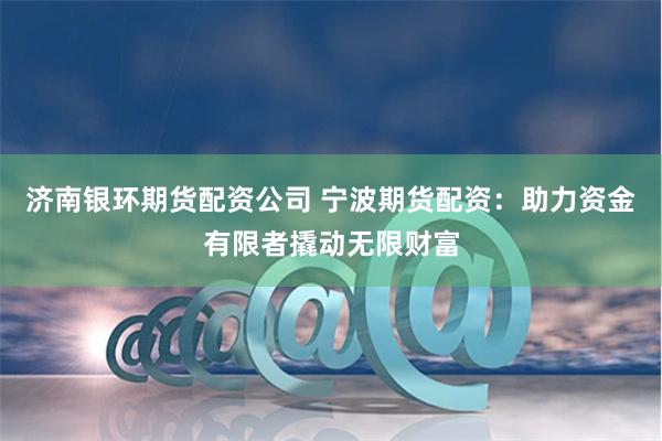 济南银环期货配资公司 宁波期货配资：助力资金有限者撬动无限财富