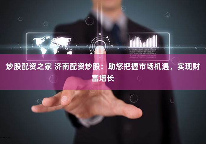 炒股配资之家 济南配资炒股：助您把握市场机遇，实现财富增长