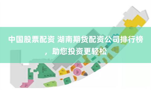中国股票配资 湖南期货配资公司排行榜，助您投资更轻松