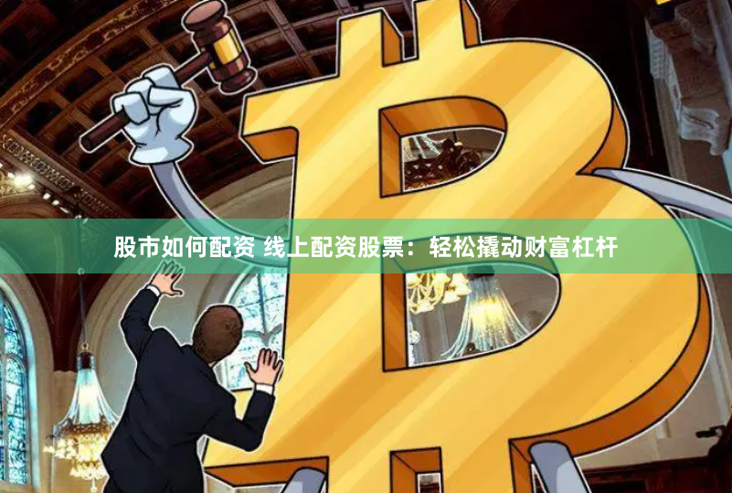 股市如何配资 线上配资股票：轻松撬动财富杠杆