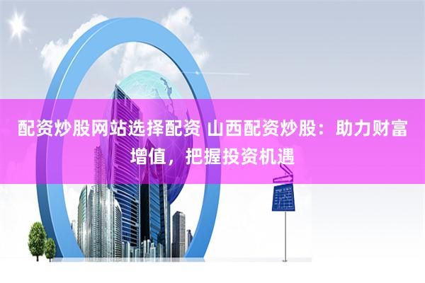 配资炒股网站选择配资 山西配资炒股：助力财富增值，把握投资机遇