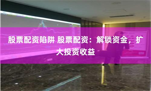 股票配资陷阱 股票配资：解锁资金，扩大投资收益