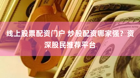 线上股票配资门户 炒股配资哪家强？资深股民推荐平台