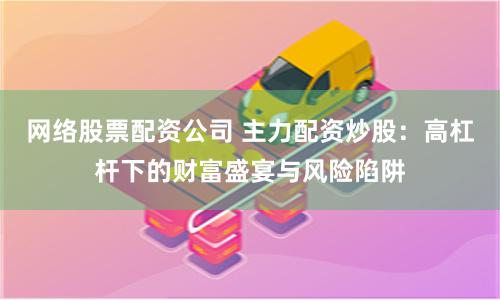 网络股票配资公司 主力配资炒股：高杠杆下的财富盛宴与风险陷阱