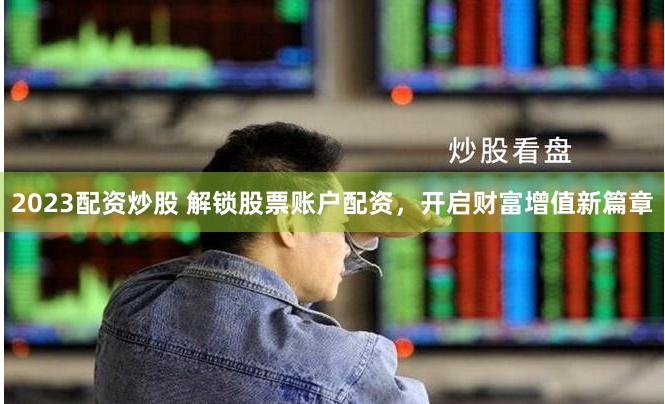 2023配资炒股 解锁股票账户配资，开启财富增值新篇章