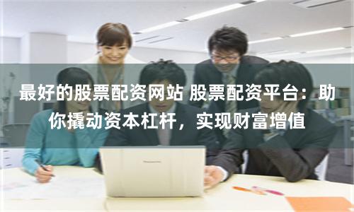 最好的股票配资网站 股票配资平台：助你撬动资本杠杆，实现财富增值