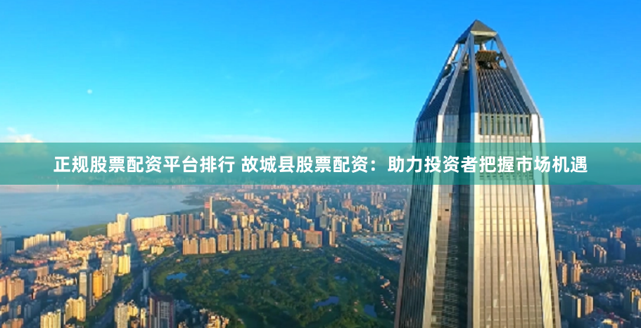 正规股票配资平台排行 故城县股票配资：助力投资者把握市场机遇