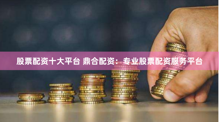 股票配资十大平台 鼎合配资：专业股票配资服务平台
